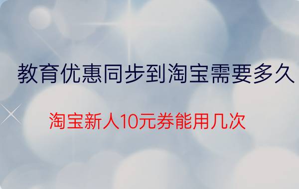 教育优惠同步到淘宝需要多久 淘宝新人10元券能用几次？